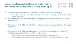 Actual loan losses will probably be smaller than in
the scenario of the restrictions lasting until August
• It is unlikely that the restrictions will remain at their current level until August
• It is not impossible that some of the restrictions will have to be brought back later on to stop the
spread of the virus
• The support measures from the state are helping companies and households to survive
the difficulties
• The European Central Bank has decided to take extraordinary measures to ease the impact
of the crisis
• The European Central Bank and supervisory authorities have allowed some degree of
flexibility in applying the framework for overdue loans
• Temporary payment moratoriums give loan clients time to manage the crisis
• They also give banks additional time to assess which clients will recover their capacity to pay
9
 