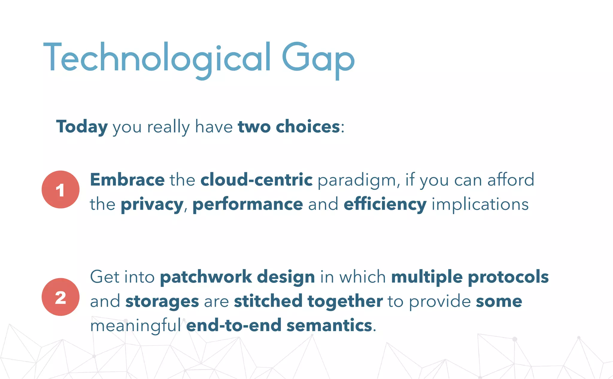 Technological Gap
Embrace the cloud-centric paradigm, if you can afford
the privacy, performance and efﬁciency implications
Get into patchwork design in which multiple protocols
and storages are stitched together to provide some
meaningful end-to-end semantics.
1
2
Today you really have two choices:
 