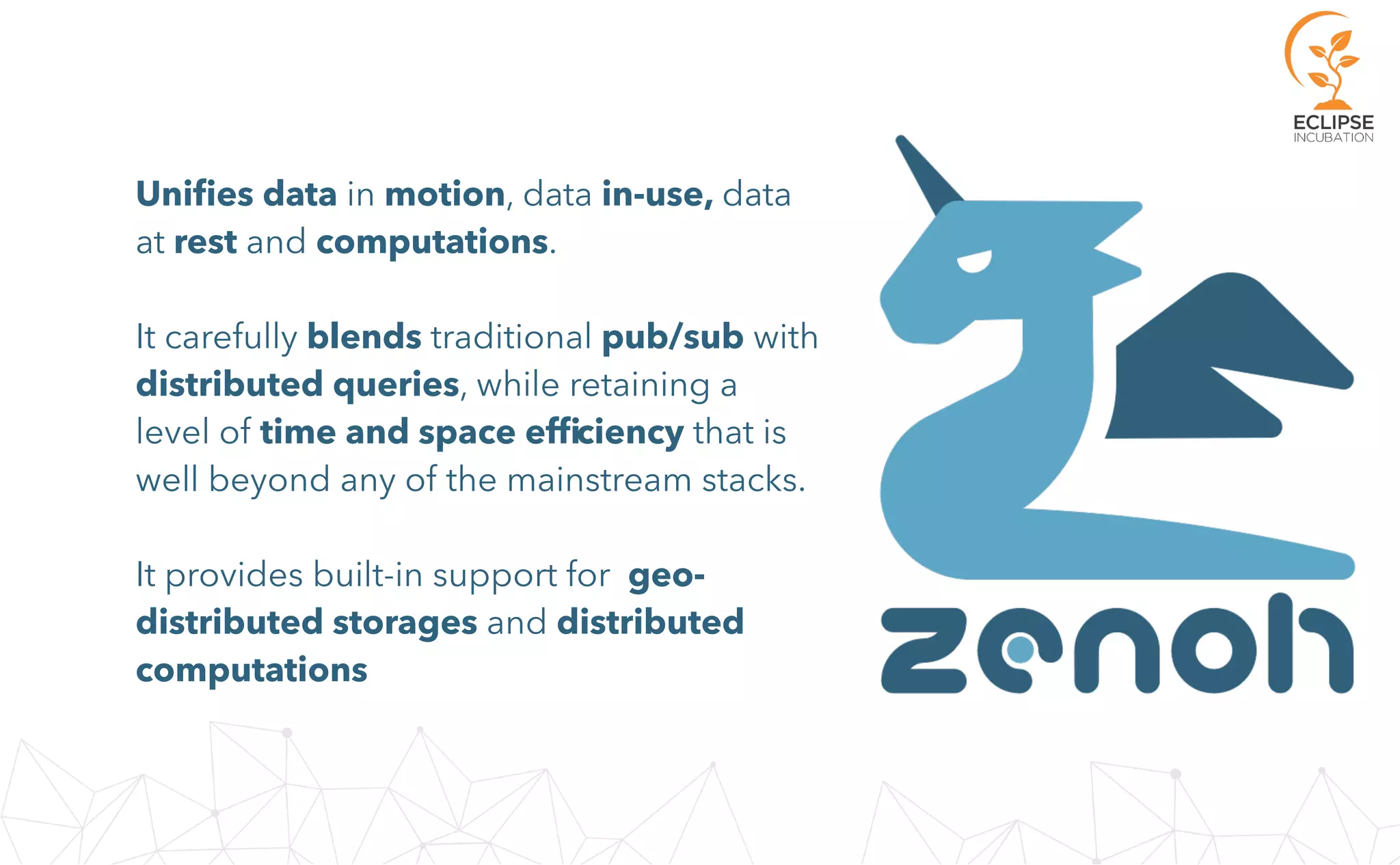 Uniﬁes data in motion, data in-use, data
at rest and computations.
It carefully blends traditional pub/sub with
distributed queries, while retaining a
level of time and space efﬁciency that is
well beyond any of the mainstream stacks.
It provides built-in support for geo-
distributed storages and distributed
computations
 