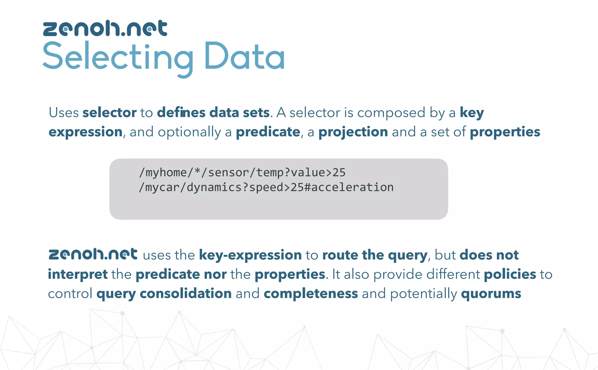 Selecting Data
Uses selector to deﬁnes data sets. A selector is composed by a key
expression, and optionally a predicate, a projection and a set of properties
				/myhome/*/sensor/temp?value>25	
				/mycar/dynamics?speed>25#acceleration	
uses the key-expression to route the query, but does not
interpret the predicate nor the properties. It also provide different policies to
control query consolidation and completeness and potentially quorums
zenoh.net
zenoh.net
 