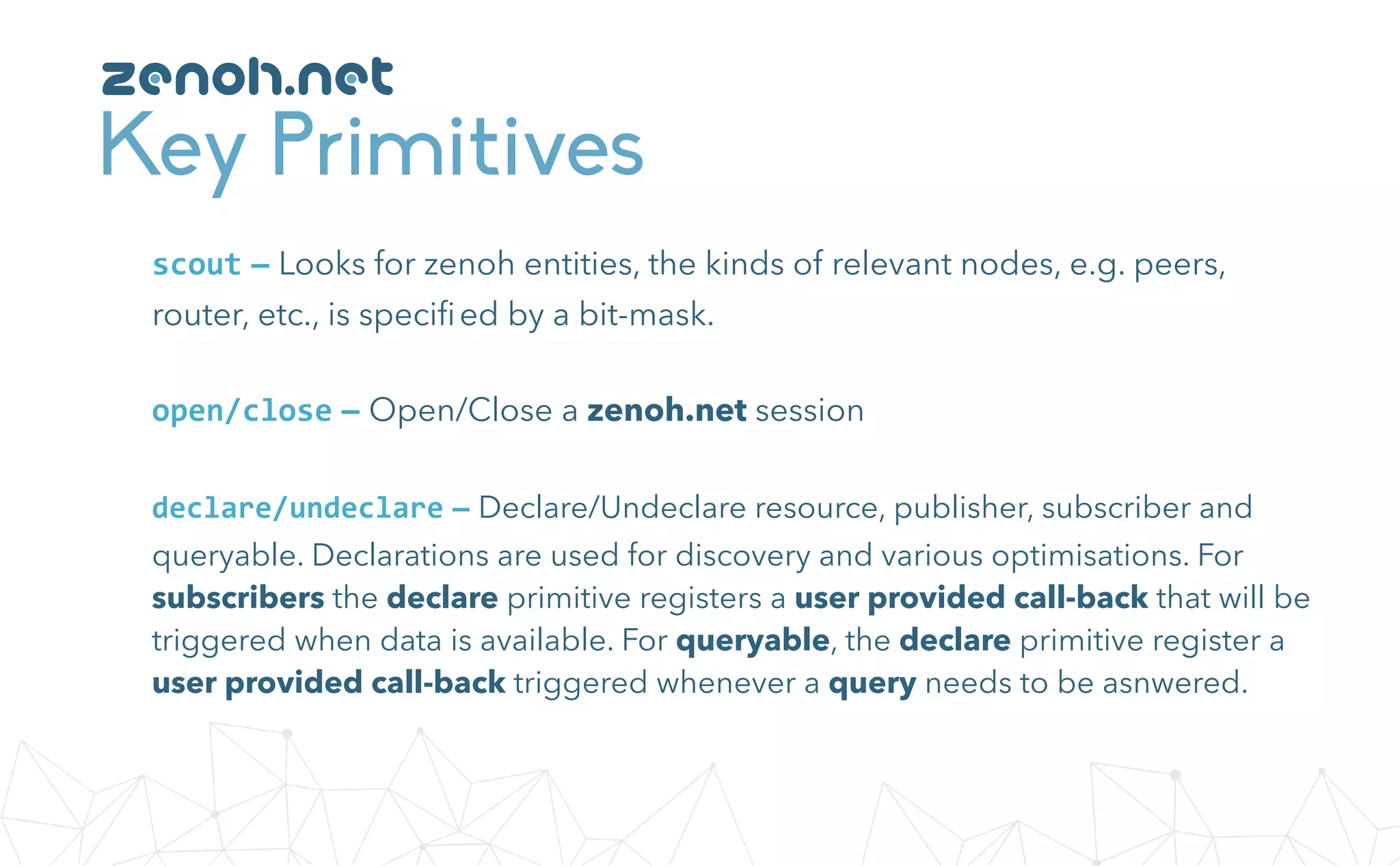 Key Primitives
zenoh.net
open/close — Open/Close a zenoh.net session
scout — Looks for zenoh entities, the kinds of relevant nodes, e.g. peers,
router, etc., is speciﬁed by a bit-mask.
declare/undeclare — Declare/Undeclare resource, publisher, subscriber and
queryable. Declarations are used for discovery and various optimisations. For
subscribers the declare primitive registers a user provided call-back that will be
triggered when data is available. For queryable, the declare primitive register a
user provided call-back triggered whenever a query needs to be asnwered.
 