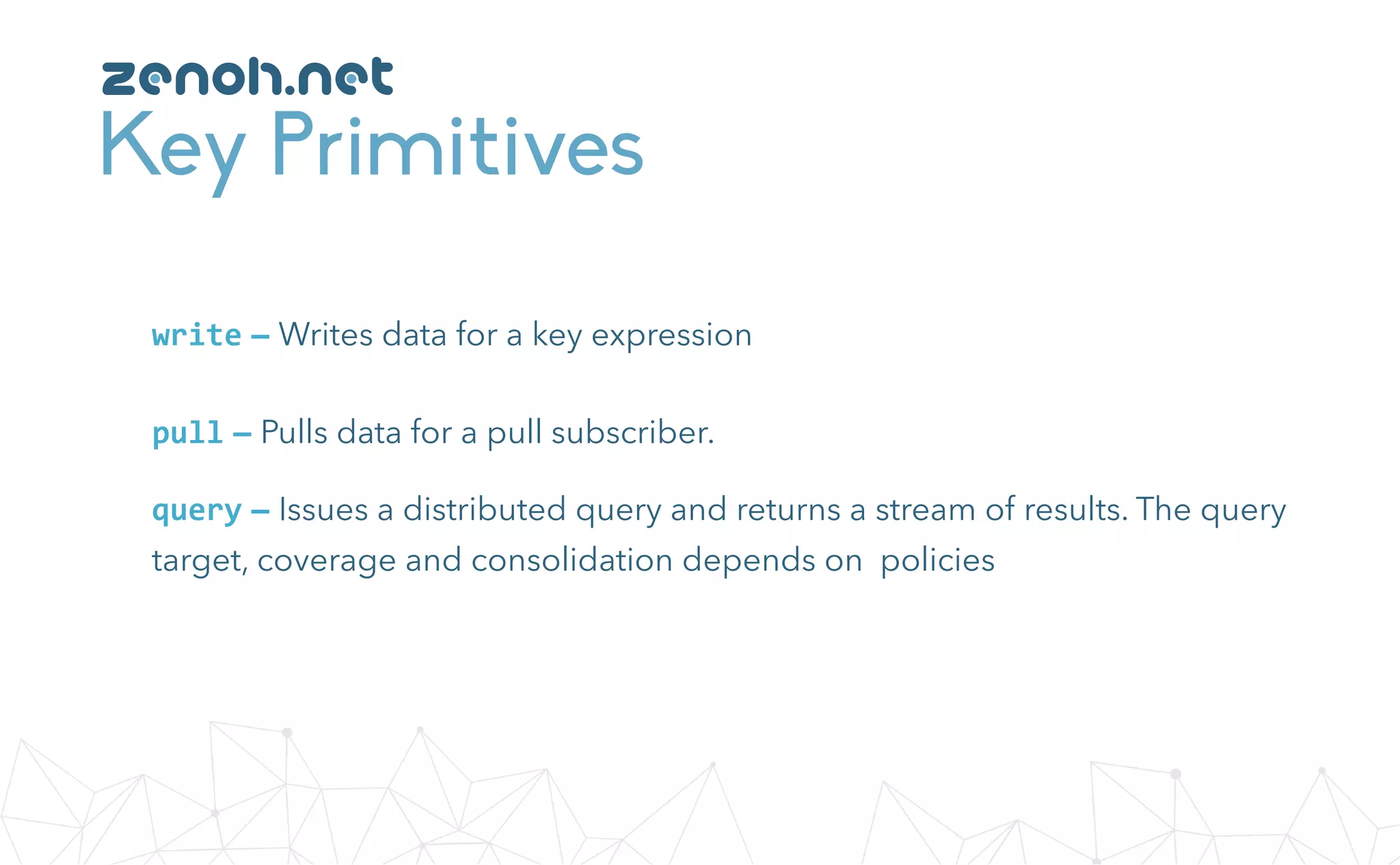 Key Primitives
zenoh.net
write — Writes data for a key expression
query — Issues a distributed query and returns a stream of results. The query
target, coverage and consolidation depends on policies
pull — Pulls data for a pull subscriber.
 