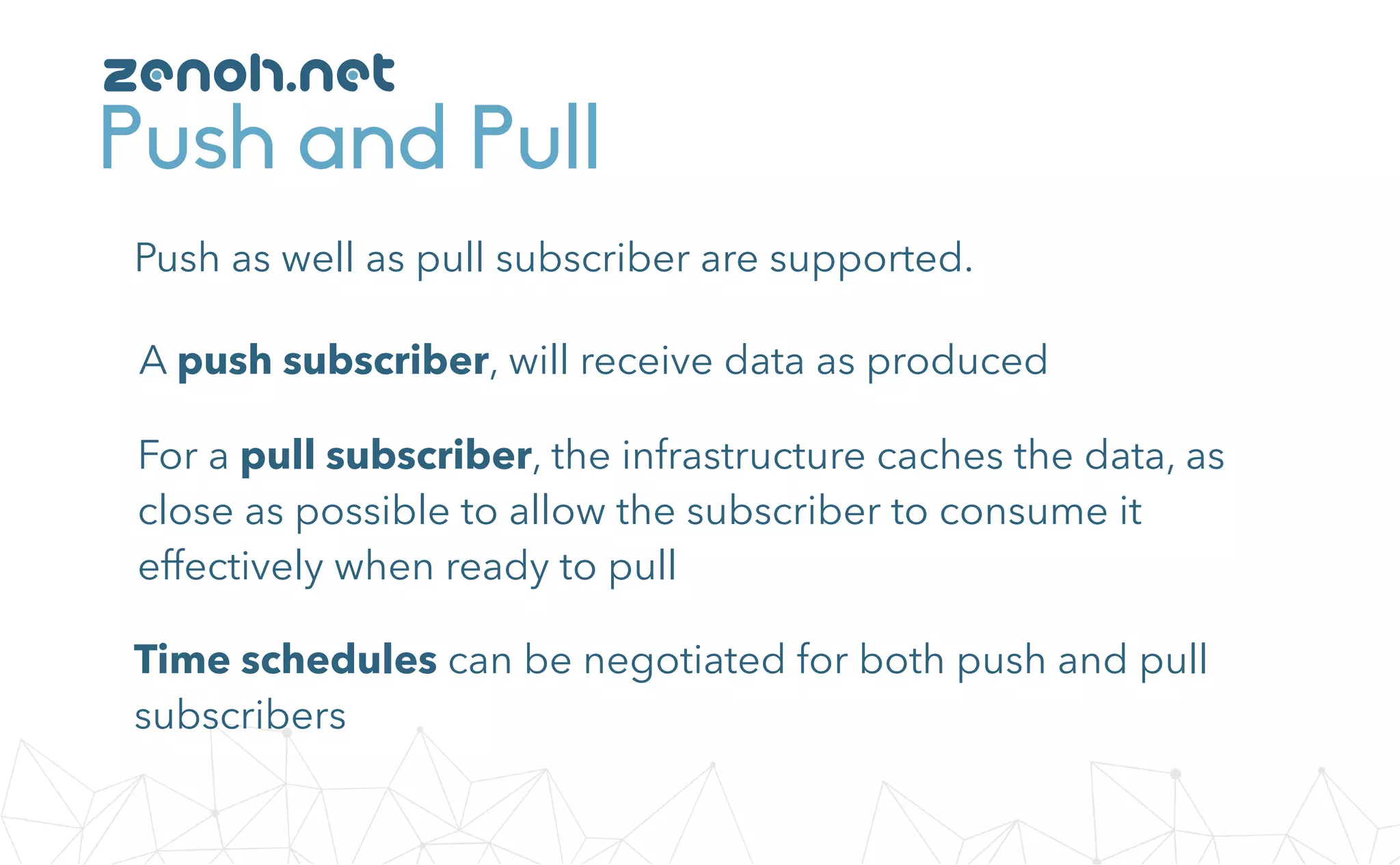 Push and Pull
Push as well as pull subscriber are supported.
A push subscriber, will receive data as produced
For a pull subscriber, the infrastructure caches the data, as
close as possible to allow the subscriber to consume it
effectively when ready to pull
Time schedules can be negotiated for both push and pull
subscribers
zenoh.net
 