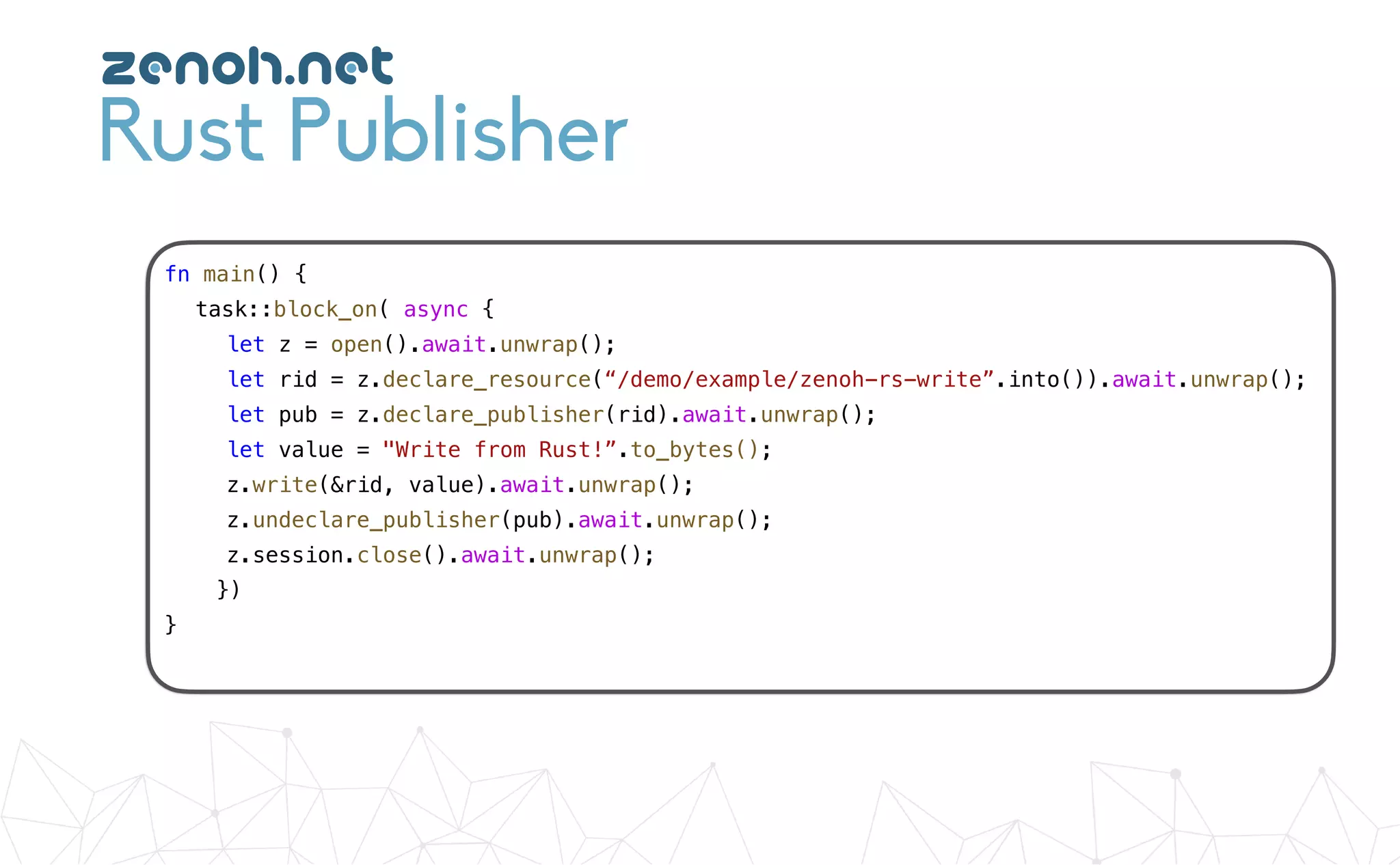 Rust Publisher
fn main() {
task::block_on( async {
let z = open().await.unwrap();
let rid = z.declare_resource(“/demo/example/zenoh-rs-write”.into()).await.unwrap();
let pub = z.declare_publisher(rid).await.unwrap();
let value = "Write from Rust!”.to_bytes();
z.write(&rid, value).await.unwrap();
z.undeclare_publisher(pub).await.unwrap();
z.session.close().await.unwrap();
})
}
zenoh.net
 