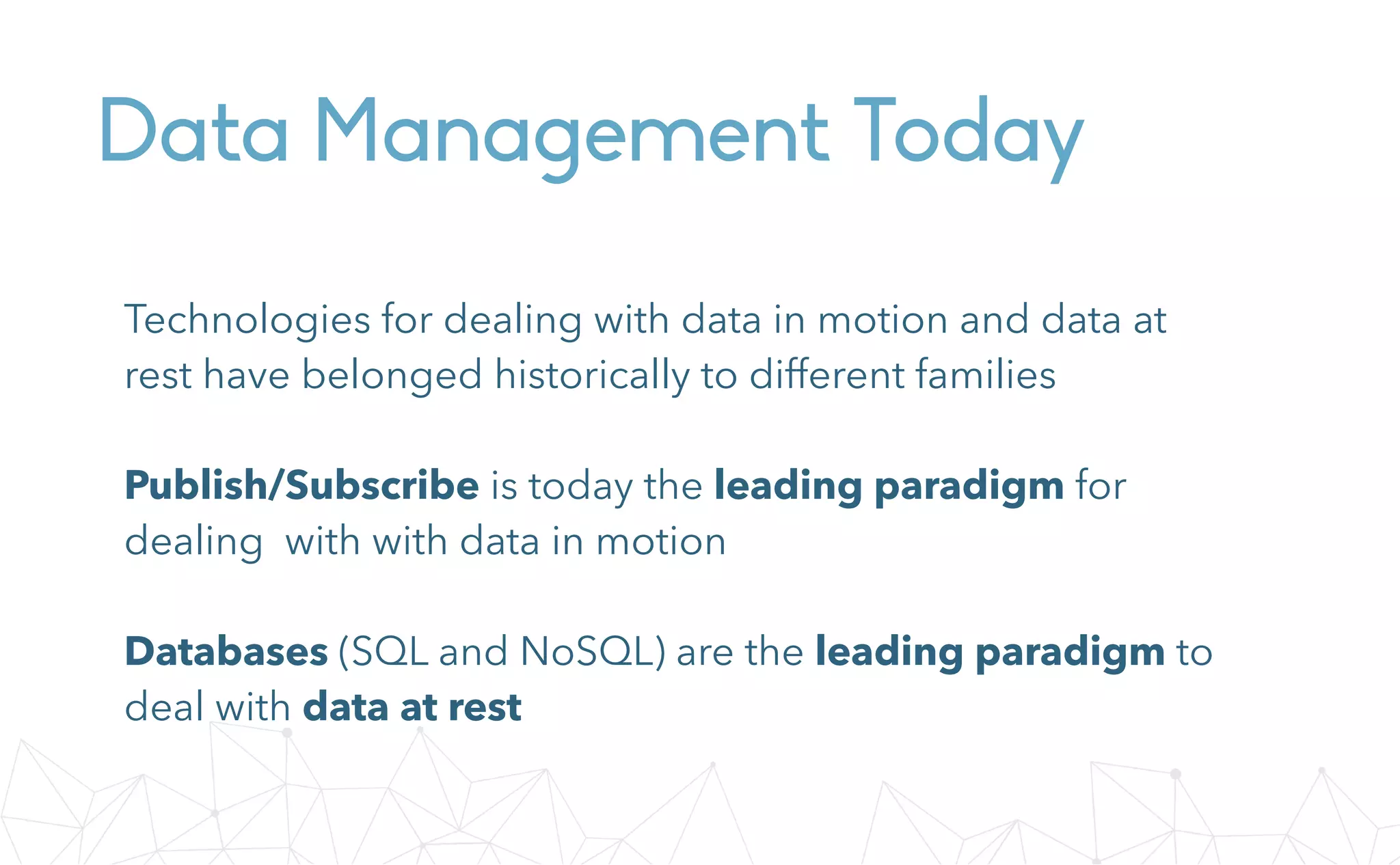 Data Management Today
Technologies for dealing with data in motion and data at
rest have belonged historically to different families
Publish/Subscribe is today the leading paradigm for
dealing with with data in motion
Databases (SQL and NoSQL) are the leading paradigm to
deal with data at rest
 