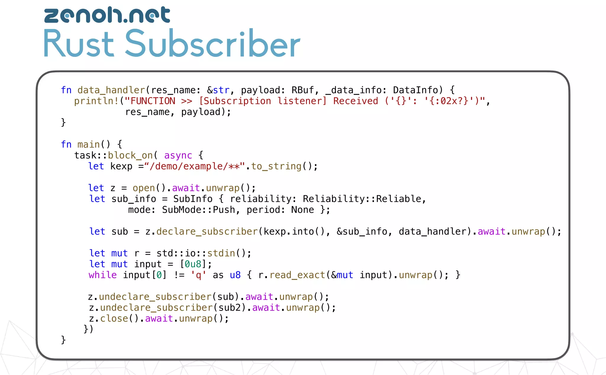 fn data_handler(res_name: &str, payload: RBuf, _data_info: DataInfo) {
println!("FUNCTION >> [Subscription listener] Received ('{}': '{:02x?}')",
res_name, payload);
}
fn main() {
task::block_on( async {
let kexp =“/demo/example/**".to_string();
let z = open().await.unwrap();
let sub_info = SubInfo { reliability: Reliability::Reliable,
mode: SubMode::Push, period: None };
let sub = z.declare_subscriber(kexp.into(), &sub_info, data_handler).await.unwrap();
let mut r = std::io::stdin();
let mut input = [0u8];
while input[0] != 'q' as u8 { r.read_exact(&mut input).unwrap(); }
z.undeclare_subscriber(sub).await.unwrap();
z.undeclare_subscriber(sub2).await.unwrap();
z.close().await.unwrap();
})
}
Rust Subscriber
zenoh.net
 