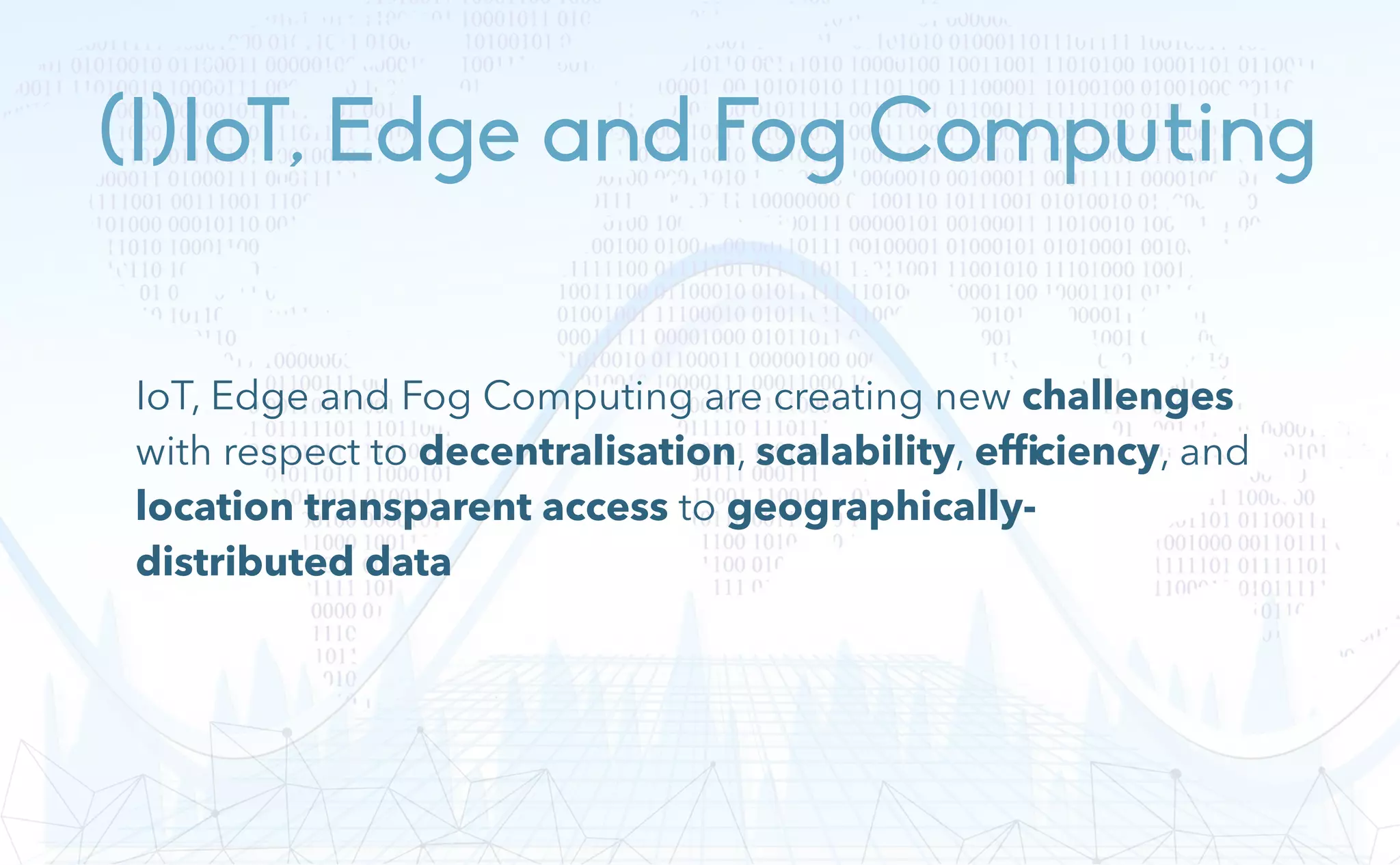 (I)IoT, Edge and Fog Computing
IoT, Edge and Fog Computing are creating new challenges
with respect to decentralisation, scalability, efﬁciency, and
location transparent access to geographically-
distributed data
 