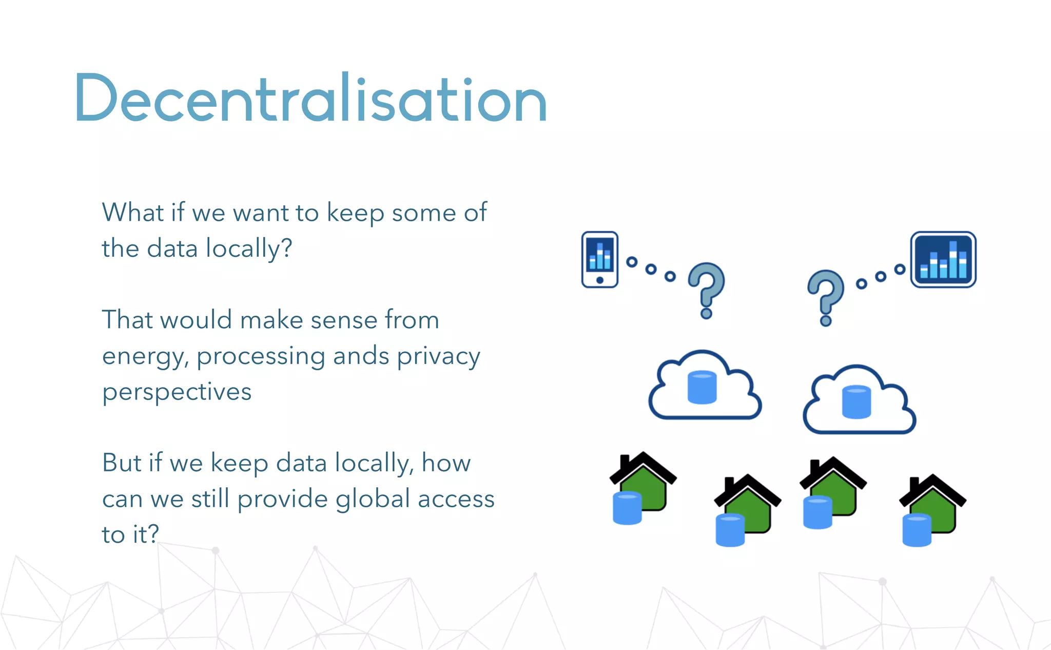Decentralisation
What if we want to keep some of
the data locally?
That would make sense from
energy, processing ands privacy
perspectives
But if we keep data locally, how
can we still provide global access
to it?
 