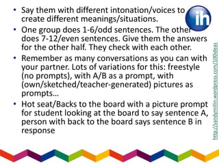 • Say them with different intonation/voices to
create different meanings/situations.
• One group does 1-6/odd sentences. The other
does 7-12/even sentences. Give them the answers
for the other half. They check with each other.
• Remember as many conversations as you can with
your partner. Lots of variations for this: freestyle
(no prompts), with A/B as a prompt, with
(own/sketched/teacher-generated) pictures as
prompts…
• Hot seat/Backs to the board with a picture prompt
for student looking at the board to say sentence A,
person with back to the board says sentence B in
response
http://sandymillin.wordpress.com/100ideas
 