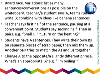 • Board race. Variations: list as many
sentences/conversations as possible on the
whiteboard; teacher/a student says A, teams run and
write B; combine with ideas like banana sentences…
• Teacher says first half of the sentence, pausing at a
convenient point. Students say second half. Then in
pairs. e.g. “Shall I…” “…turn on the heating?”
• Students have A sentences. They write their own Bs
on separate pieces of scrap paper, then mix them up.
Another pair tries to match the As and Bs together.
• Change A to the opposite/a slightly different phrase.
What’s an appropriate B? e.g. “I’m boiling!”
http://sandymillin.wordpress.com/100ideas
 