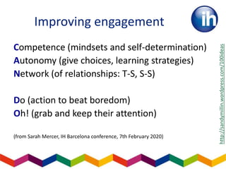 Improving engagement
Competence (mindsets and self-determination)
Autonomy (give choices, learning strategies)
Network (of relationships: T-S, S-S)
Do (action to beat boredom)
Oh! (grab and keep their attention)
(from Sarah Mercer, IH Barcelona conference, 7th February 2020)
http://sandymillin.wordpress.com/100ideas
 