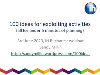 100 ideas for exploiting activities
(all for under 5 minutes of planning)
3rd June 2020, IH Bucharest webinar
Sandy Millin
http://sandymillin.wordpress.com/100ideas
 