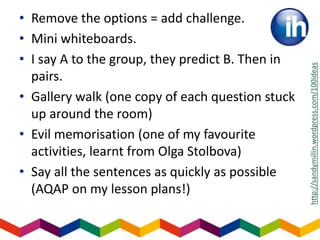 • Remove the options = add challenge.
• Mini whiteboards.
• I say A to the group, they predict B. Then in
pairs.
• Gallery walk (one copy of each question stuck
up around the room)
• Evil memorisation (one of my favourite
activities, learnt from Olga Stolbova)
• Say all the sentences as quickly as possible
(AQAP on my lesson plans!)
http://sandymillin.wordpress.com/100ideas
 