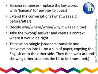 • Banana sentences (replace the key words
with ‘banana’ for partner to guess)
• Extend the conversations (what was said
before/after)
• Decide who/where/when/why it was said (by)
• Take the ‘wrong’ answer and create a context
where it would be right
• Translation mingle (students translate one
conversation into L1 on a slip of paper, copying the
English onto the other side. They then walk around
showing other students the L1 to be translated.)
http://sandymillin.wordpress.com/100ideas
 