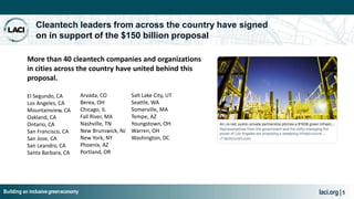 Building an inclusive greeneconomy laci.org | 5
Cleantech leaders from across the country have signed
on in support of the $150 billion proposal
El Segundo, CA
Los Angeles, CA
Mountainview, CA
Oakland, CA
Ontario, CA
San Francisco, CA
San Jose, CA
San Leandro, CA
Santa Barbara, CA
Arvada, CO
Berea, OH
Chicago, IL
Fall River, MA
Nashville, TN
New Brunswick, NJ
New York, NY
Phoenix, AZ
Portland, OR
Salt Lake City, UT
Seattle, WA
Somerville, MA
Tempe, AZ
Youngstown, OH
Warren, OH
Washington, DC
More than 40 cleantech companies and organizations
in cities across the country have united behind this
proposal.
 