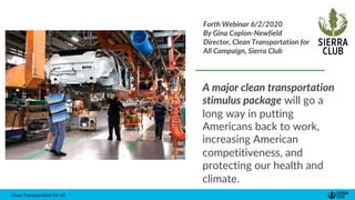 Clean Transportation for All
A major clean transportation
stimulus package will go a
long way in putting
Americans back to work,
increasing American
competitiveness, and
protecting our health and
climate.
Forth Webinar 6/2/2020
By Gina Coplon-Newfield
Director, Clean Transportation for
All Campaign, Sierra Club
 