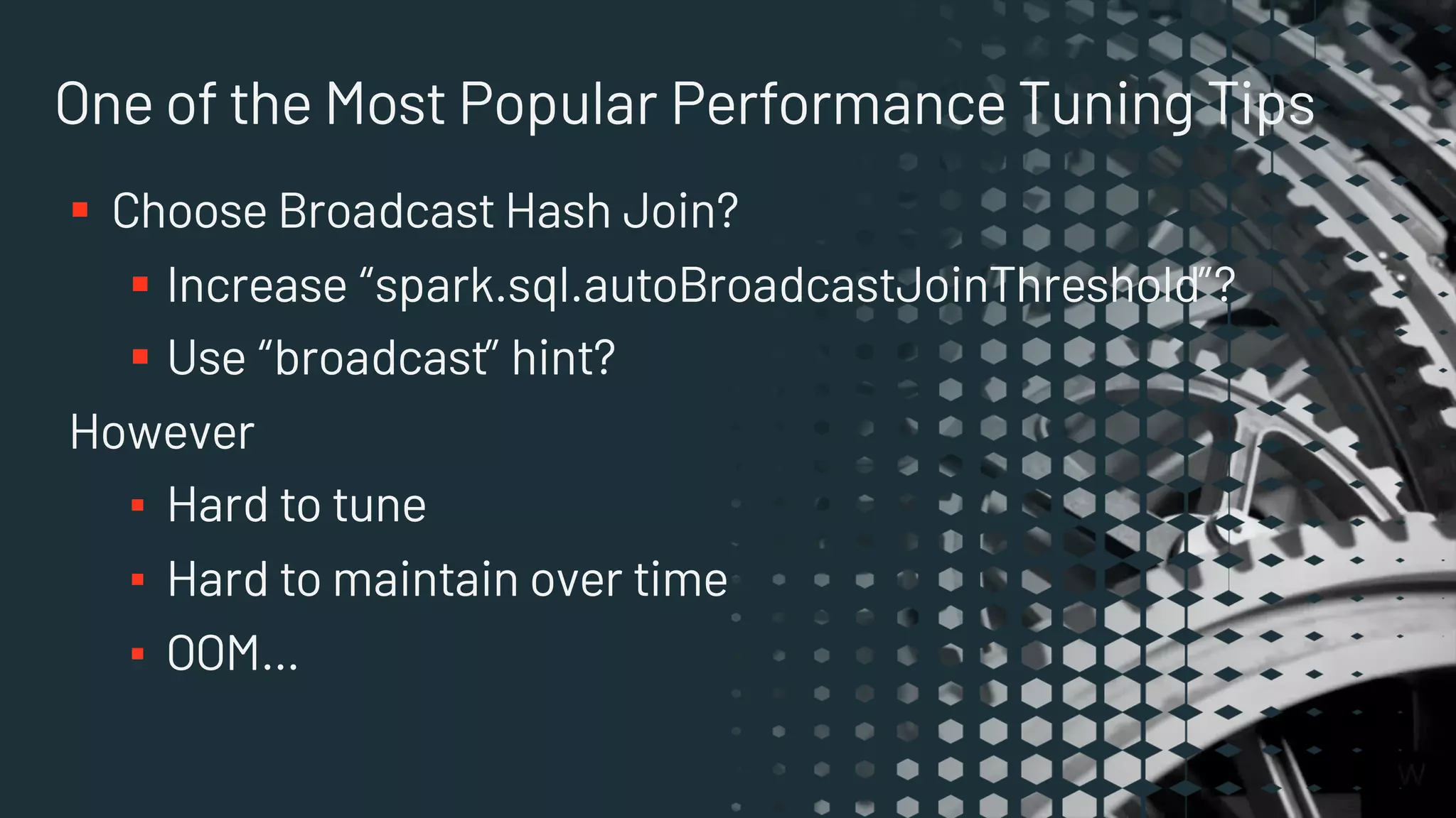 One of the Most Popular Performance Tuning Tips
§ Choose Broadcast Hash Join?
§ Increase “spark.sql.autoBroadcastJoinThreshold”?
§ Use “broadcast” hint?
However
▪ Hard to tune
▪ Hard to maintain over time
▪ OOM…
 