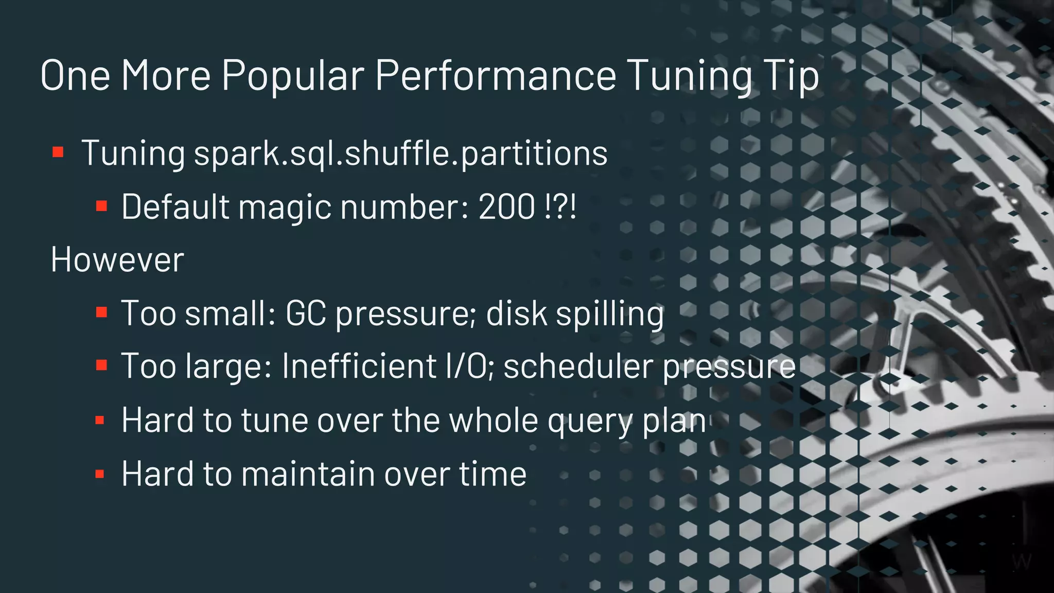 One More Popular Performance Tuning Tip
§ Tuning spark.sql.shuffle.partitions
§ Default magic number: 200 !?!
However
§ Too small: GC pressure; disk spilling
§ Too large: Inefficient I/O; scheduler pressure
▪ Hard to tune over the whole query plan
▪ Hard to maintain over time
 