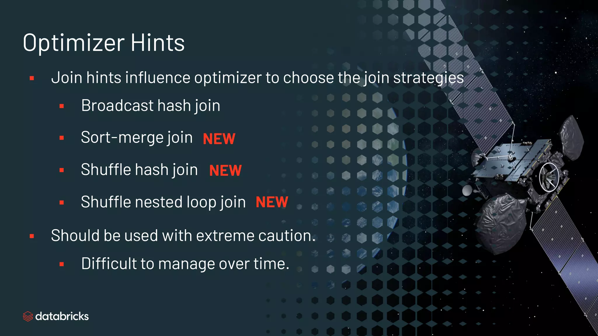Optimizer Hints
§ Join hints influence optimizer to choose the join strategies
§ Broadcast hash join
§ Sort-merge join
§ Shuffle hash join
§ Shuffle nested loop join
§ Should be used with extreme caution.
§ Difficult to manage over time.
NEW
NEW
NEW
 