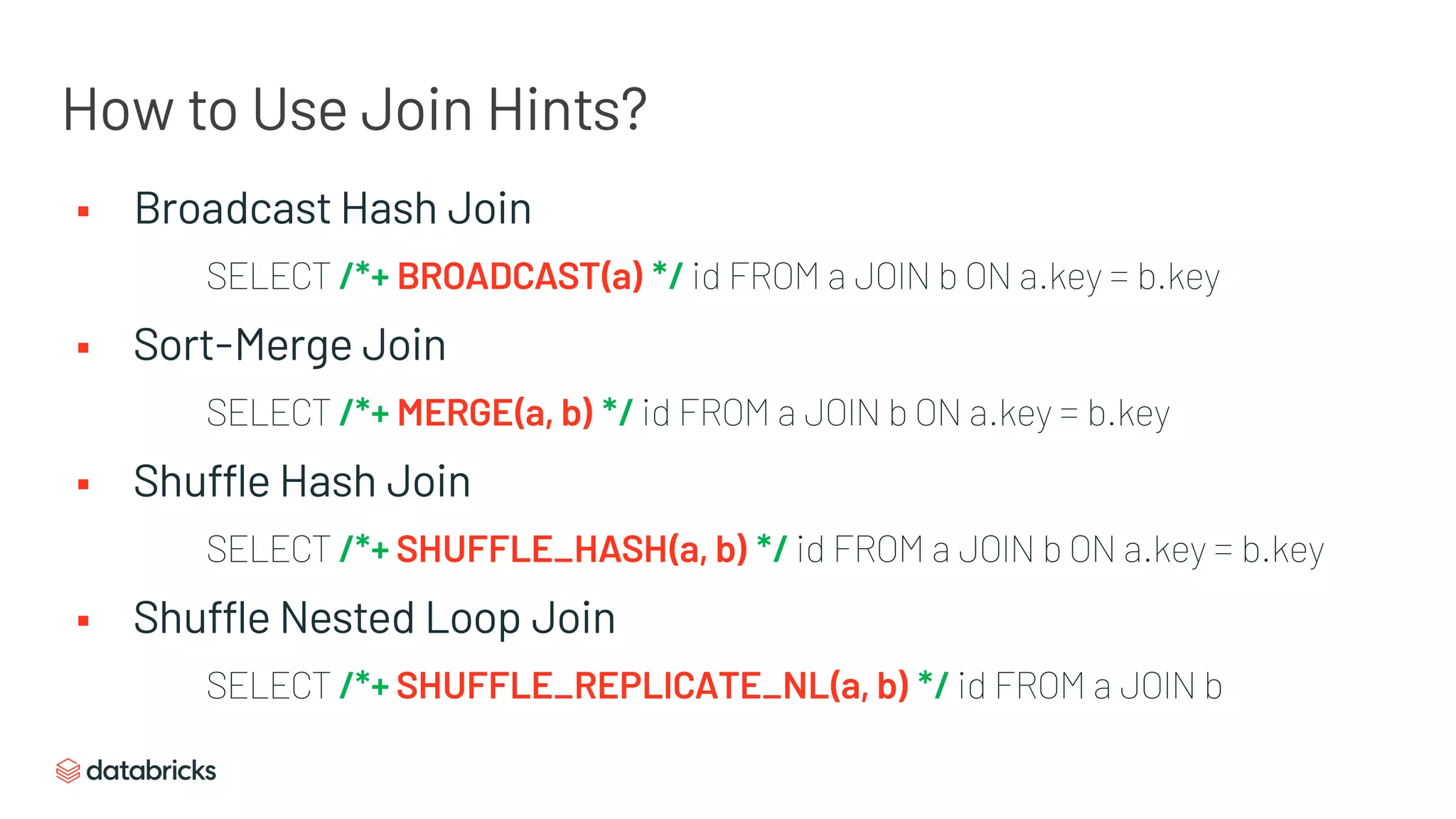 § Broadcast Hash Join
SELECT /*+ BROADCAST(a) */ id FROM a JOIN b ON a.key = b.key
§ Sort-Merge Join
SELECT /*+ MERGE(a, b) */ id FROM a JOIN b ON a.key = b.key
§ Shuffle Hash Join
SELECT /*+ SHUFFLE_HASH(a, b) */ id FROM a JOIN b ON a.key = b.key
§ Shuffle Nested Loop Join
SELECT /*+ SHUFFLE_REPLICATE_NL(a, b) */ id FROM a JOIN b
How to Use Join Hints?
 