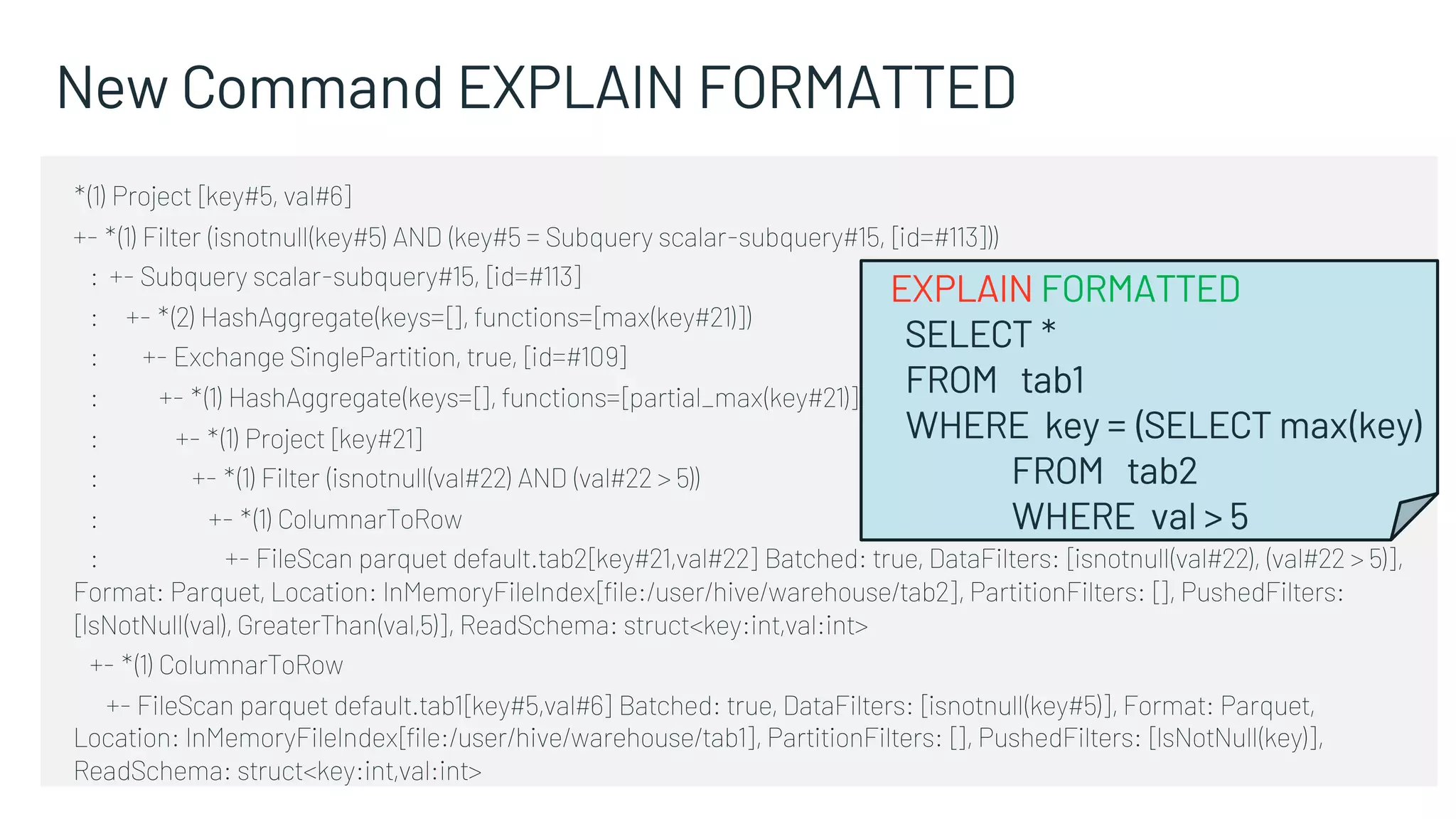 New Command EXPLAIN FORMATTED
*(1) Project [key#5, val#6]
+- *(1) Filter (isnotnull(key#5) AND (key#5 = Subquery scalar-subquery#15, [id=#113]))
: +- Subquery scalar-subquery#15, [id=#113]
: +- *(2) HashAggregate(keys=[], functions=[max(key#21)])
: +- Exchange SinglePartition, true, [id=#109]
: +- *(1) HashAggregate(keys=[], functions=[partial_max(key#21)])
: +- *(1) Project [key#21]
: +- *(1) Filter (isnotnull(val#22) AND (val#22 > 5))
: +- *(1) ColumnarToRow
: +- FileScan parquet default.tab2[key#21,val#22] Batched: true, DataFilters: [isnotnull(val#22), (val#22 > 5)],
Format: Parquet, Location: InMemoryFileIndex[file:/user/hive/warehouse/tab2], PartitionFilters: [], PushedFilters:
[IsNotNull(val), GreaterThan(val,5)], ReadSchema: struct<key:int,val:int>
+- *(1) ColumnarToRow
+- FileScan parquet default.tab1[key#5,val#6] Batched: true, DataFilters: [isnotnull(key#5)], Format: Parquet,
Location: InMemoryFileIndex[file:/user/hive/warehouse/tab1], PartitionFilters: [], PushedFilters: [IsNotNull(key)],
ReadSchema: struct<key:int,val:int>
EXPLAIN FORMATTED
SELECT *
FROM tab1
WHERE key = (SELECT max(key)
FROM tab2
WHERE val > 5
 