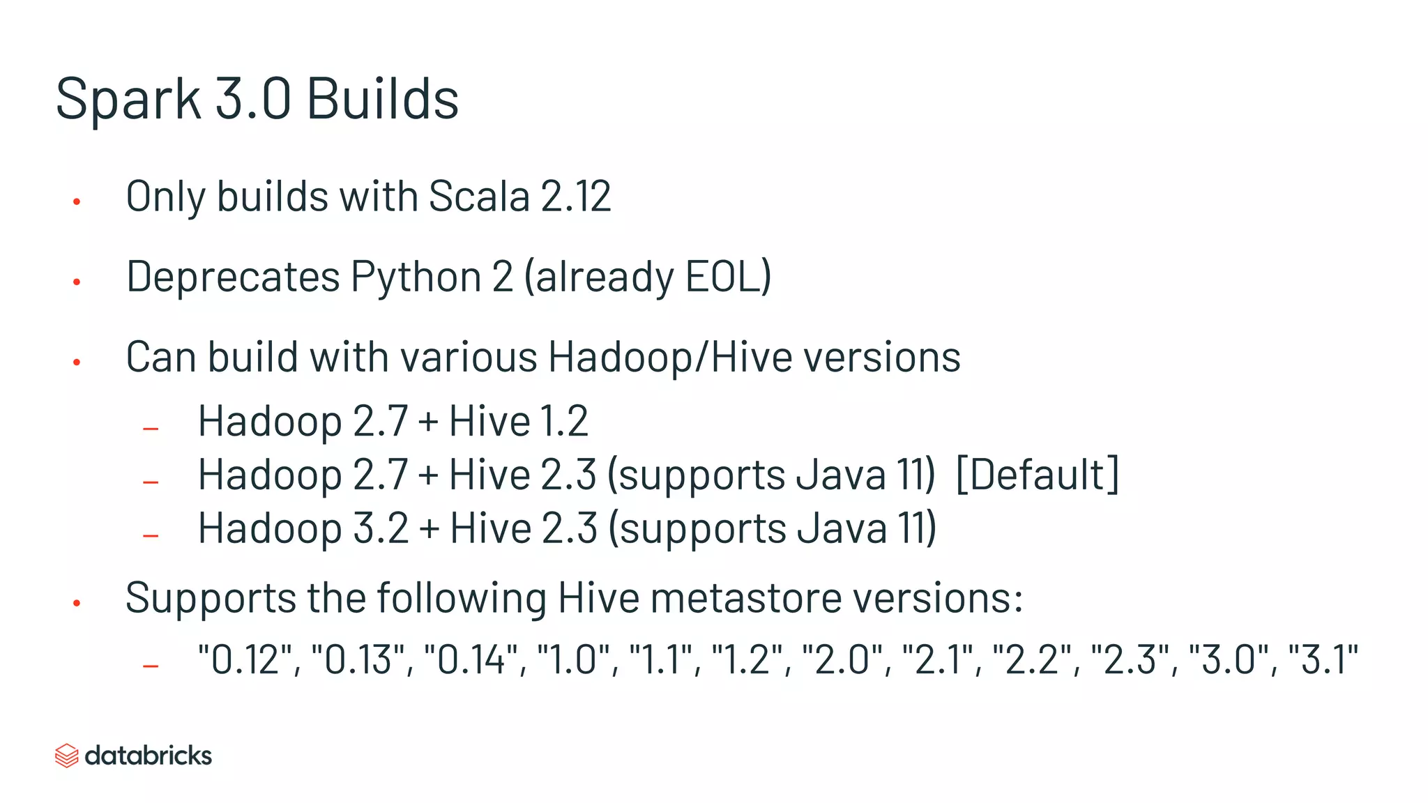 Spark 3.0 Builds
• Only builds with Scala 2.12
• Deprecates Python 2 (already EOL)
• Can build with various Hadoop/Hive versions
– Hadoop 2.7 + Hive 1.2
– Hadoop 2.7 + Hive 2.3 (supports Java 11) [Default]
– Hadoop 3.2 + Hive 2.3 (supports Java 11)
• Supports the following Hive metastore versions:
– "0.12", "0.13", "0.14", "1.0", "1.1", "1.2", "2.0", "2.1", "2.2", "2.3", "3.0", "3.1"
 