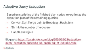 Blog post: https://databricks.com/blog/2020/05/29/adaptive-
query-execution-speeding-up-spark-sql-at-runtime.html
Based on statistics of the finished plan nodes, re-optimize the
execution plan of the remaining queries
• Convert Sort Merge Join to Broadcast Hash Join
• Shrink the number of reducers
• Handle skew join
Adaptive Query Execution
 