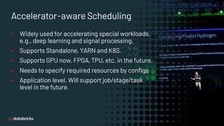 Accelerator-aware Scheduling
§ Widely used for accelerating special workloads,
e.g., deep learning and signal processing.
§ Supports Standalone, YARN and K8S.
§ Supports GPU now, FPGA, TPU, etc. in the future.
§ Needs to specify required resources by configs
§ Application level. Will support job/stage/task
level in the future.
 