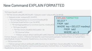 New Command EXPLAIN FORMATTED
*(1) Project [key#5, val#6]
+- *(1) Filter (isnotnull(key#5) AND (key#5 = Subquery scalar-subquery#15, [id=#113]))
: +- Subquery scalar-subquery#15, [id=#113]
: +- *(2) HashAggregate(keys=[], functions=[max(key#21)])
: +- Exchange SinglePartition, true, [id=#109]
: +- *(1) HashAggregate(keys=[], functions=[partial_max(key#21)])
: +- *(1) Project [key#21]
: +- *(1) Filter (isnotnull(val#22) AND (val#22 > 5))
: +- *(1) ColumnarToRow
: +- FileScan parquet default.tab2[key#21,val#22] Batched: true, DataFilters: [isnotnull(val#22), (val#22 > 5)],
Format: Parquet, Location: InMemoryFileIndex[file:/user/hive/warehouse/tab2], PartitionFilters: [], PushedFilters:
[IsNotNull(val), GreaterThan(val,5)], ReadSchema: struct<key:int,val:int>
+- *(1) ColumnarToRow
+- FileScan parquet default.tab1[key#5,val#6] Batched: true, DataFilters: [isnotnull(key#5)], Format: Parquet,
Location: InMemoryFileIndex[file:/user/hive/warehouse/tab1], PartitionFilters: [], PushedFilters: [IsNotNull(key)],
ReadSchema: struct<key:int,val:int>
EXPLAIN FORMATTED
SELECT *
FROM tab1
WHERE key = (SELECT max(key)
FROM tab2
WHERE val > 5
 