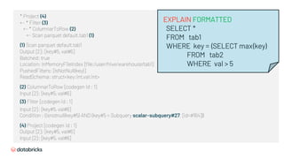 * Project (4)
+- * Filter (3)
+- * ColumnarToRow (2)
+- Scan parquet default.tab1 (1)
(1) Scan parquet default.tab1
Output [2]: [key#5, val#6]
Batched: true
Location: InMemoryFileIndex [file:/user/hive/warehouse/tab1]
PushedFilters: [IsNotNull(key)]
ReadSchema: struct<key:int,val:int>
(2) ColumnarToRow [codegen id : 1]
Input [2]: [key#5, val#6]
(3) Filter [codegen id : 1]
Input [2]: [key#5, val#6]
Condition : (isnotnull(key#5) AND (key#5 = Subquery scalar-subquery#27, [id=#164]))
(4) Project [codegen id : 1]
Output [2]: [key#5, val#6]
Input [2]: [key#5, val#6]
EXPLAIN FORMATTED
SELECT *
FROM tab1
WHERE key = (SELECT max(key)
FROM tab2
WHERE val > 5
 