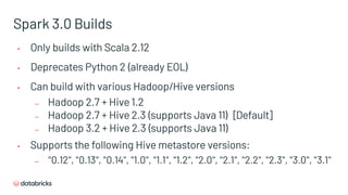 Spark 3.0 Builds
• Only builds with Scala 2.12
• Deprecates Python 2 (already EOL)
• Can build with various Hadoop/Hive versions
– Hadoop 2.7 + Hive 1.2
– Hadoop 2.7 + Hive 2.3 (supports Java 11) [Default]
– Hadoop 3.2 + Hive 2.3 (supports Java 11)
• Supports the following Hive metastore versions:
– "0.12", "0.13", "0.14", "1.0", "1.1", "1.2", "2.0", "2.1", "2.2", "2.3", "3.0", "3.1"
 