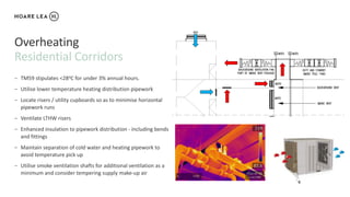 Residential Corridors
Overheating
− TM59 stipulates <28oC for under 3% annual hours.
− Utilise lower temperature heating distribution pipework
− Locate risers / utility cupboards so as to minimise horizontal
pipework runs
− Ventilate LTHW risers
− Enhanced insulation to pipework distribution - including bends
and fittings
− Maintain separation of cold water and heating pipework to
avoid temperature pick up
− Utilise smoke ventilation shafts for additional ventilation as a
minimum and consider tempering supply make-up air
 