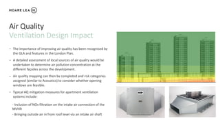 Ventilation Design Impact
Air Quality
− The importance of improving air quality has been recognised by
the GLA and features in the London Plan.
− A detailed assessment of local sources of air quality would be
undertaken to determine air pollution concentration at the
different façades across the development.
− Air quality mapping can then be completed and risk categories
assigned (similar to Acoustics) to consider whether opening
windows are feasible.
− Typical AQ mitigation measures for apartment ventilation
systems include:
- Inclusion of NOx filtration on the intake air connection of the
MVHR
- Bringing outside air in from roof level via an intake air shaft
 