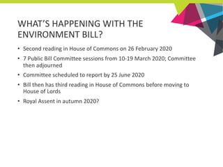 WHAT’S HAPPENING WITH THE
ENVIRONMENT BILL?
• Second reading in House of Commons on 26 February 2020
• 7 Public Bill Commi...