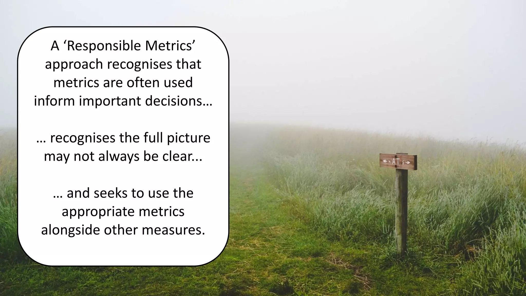 A ‘Responsible Metrics’
approach recognises that
metrics are often used
inform important decisions…
… recognises the full picture
may not always be clear...
… and seeks to use the
appropriate metrics
alongside other measures.
 