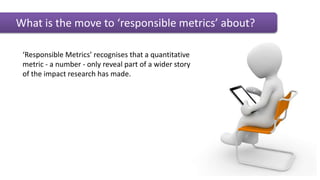 What is the move to ‘responsible metrics’ about?
‘Responsible Metrics’ recognises that a quantitative
metric - a number - only reveal part of a wider story
of the impact research has made.
 