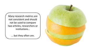 Many research metrics are
not consistent and should
not be used to compare
two articles, researchers or
institutions…
… but they often are.
 