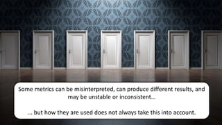 Some metrics can be misinterpreted, can produce different results, and
may be unstable or inconsistent…
... but how they are used does not always take this into account.
 