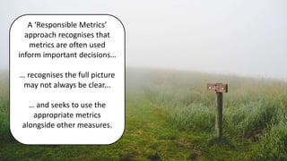 A ‘Responsible Metrics’
approach recognises that
metrics are often used
inform important decisions…
… recognises the full picture
may not always be clear...
… and seeks to use the
appropriate metrics
alongside other measures.
 