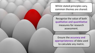 Whilst stated principles vary,
common themes are shared:
Recognise the value of both
qualitative and quantitative
measures for research
assessment.
Ensure the accuracy and
appropriateness of data used
to calculate any metric.
 
