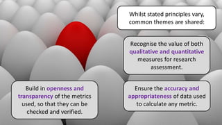 Whilst stated principles vary,
common themes are shared:
Recognise the value of both
qualitative and quantitative
measures for research
assessment.
Ensure the accuracy and
appropriateness of data used
to calculate any metric.
Build in openness and
transparency of the metrics
used, so that they can be
checked and verified.
 