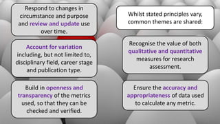 Whilst stated principles vary,
common themes are shared:
Recognise the value of both
qualitative and quantitative
measures for research
assessment.
Ensure the accuracy and
appropriateness of data used
to calculate any metric.
Build in openness and
transparency of the metrics
used, so that they can be
checked and verified.
Account for variation
including, but not limited to,
disciplinary field, career stage
and publication type.
Respond to changes in
circumstance and purpose
and review and update use
over time.
 