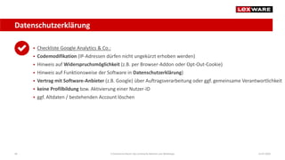 Datenschutzerklärung
14.07.2020E-Commerce-Recht: Der juristische Rahmen von Webshops40
 Checkliste Google Analytics & Co.:
 Codemodifikation (IP-Adressen dürfen nicht ungekürzt erhoben werden)
 Hinweis auf Widerspruchsmöglichkeit (z.B. per Browser-Addon oder Opt-Out-Cookie)
 Hinweis auf Funktionsweise der Software in Datenschutzerklärung)
 Vertrag mit Software-Anbieter (z.B. Google) über Auftragsverarbeitung oder ggf. gemeinsame Verantwortlichkeit
 keine Profilbildung bzw. Aktivierung einer Nutzer-ID
 ggf. Altdaten / bestehenden Account löschen
 