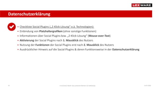 Datenschutzerklärung
14.07.2020E-Commerce-Recht: Der juristische Rahmen von Webshops43
 Checkliste Social Plugins („2-Klick-Lösung“ o.ä. Technologien):
 Einbindung von Platzhaltergrafiken (ohne sonstige Funktionen)
 Informationen über Social Plugins bzw. „2-Klick-Lösung“ (Mouse-over-Text)
 Aktivierung der Social Plugins nach 1. Mausklick des Nutzers
 Nutzung der Funktionen der Social Plugins erst nach 2. Mausklick des Nutzers
 Ausdrücklicher Hinweis auf die Social Plugins & deren Funktionsweise in der Datenschutzerklärung
 
