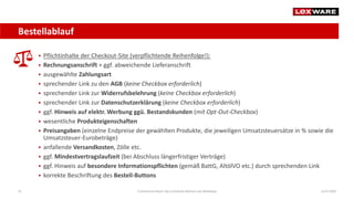 Bestellablauf
14.07.2020E-Commerce-Recht: Der juristische Rahmen von Webshops47
 Pflichtinhalte der Checkout-Site (verpflichtende Reihenfolge!):
 Rechnungsanschrift + ggf. abweichende Lieferanschrift
 ausgewählte Zahlungsart
 sprechender Link zu den AGB (keine Checkbox erforderlich)
 sprechender Link zur Widerrufsbelehrung (keine Checkbox erforderlich)
 sprechender Link zur Datenschutzerklärung (keine Checkbox erforderlich)
 ggf. Hinweis auf elektr. Werbung ggü. Bestandskunden (mit Opt-Out-Checkbox)
 wesentliche Produkteigenschaften
 Preisangaben (einzelne Endpreise der gewählten Produkte, die jeweiligen Umsatzsteuersätze in % sowie die
Umsatzsteuer-Eurobeträge)
 anfallende Versandkosten, Zölle etc.
 ggf. Mindestvertragslaufzeit (bei Abschluss längerfristiger Verträge)
 ggf. Hinweis auf besondere Informationspflichten (gemäß BattG, AltölVO etc.) durch sprechenden Link
 korrekte Beschriftung des Bestell-Buttons
 
