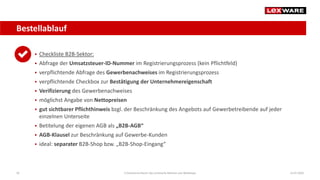 Bestellablauf
14.07.2020E-Commerce-Recht: Der juristische Rahmen von Webshops50
 Checkliste B2B-Sektor:
 Abfrage der Umsatzsteuer-ID-Nummer im Registrierungsprozess (kein Pflichtfeld)
 verpflichtende Abfrage des Gewerbenachweises im Registrierungsprozess
 verpflichtende Checkbox zur Bestätigung der Unternehmereigenschaft
 Verifizierung des Gewerbenachweises
 möglichst Angabe von Nettopreisen
 gut sichtbarer Pflichthinweis bzgl. der Beschränkung des Angebots auf Gewerbetreibende auf jeder
einzelnen Unterseite
 Betitelung der eigenen AGB als „B2B-AGB“
 AGB-Klausel zur Beschränkung auf Gewerbe-Kunden
 ideal: separater B2B-Shop bzw. „B2B-Shop-Eingang“
 