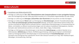 Widerrufsrecht
14.07.2020E-Commerce-Recht: Der juristische Rahmen von Webshops59
 Ausnahmen vom Widerrufsrecht (2/3):
 Verträge zur Lieferung von Ton- oder Videoaufnahmen oder Computersoftware in einer versiegelten Packung,
wenn die Versiegelung nach der Lieferung entfernt wurde (z.B. in Schutzfolie eingeschweißte CDs oder DVDs)
 Verträge zur Lieferung von Zeitungen, Zeitschriften oder Illustrierten (mit Ausnahme von Abo-Verträgen)
 Verträge zur Lieferung von Waren oder zur Erbringung von Dienstleistungen, einschl. Finanzdienstleistungen,
deren Preis von Schwankungen auf dem Finanzmarkt abhängt, auf die der Unternehmer keinen Einfluss hat
und die innerhalb der Widerrufsfrist auftreten können, insbesondere Dienstleistungen im Zusammenhang mit
Aktien, mit Anteilen an offenen Investmentvermögen und mit anderen handelbaren Wertpapieren, Devisen,
Derivaten oder Geldmarktinstrumenten (z.B. Aktien, Gold, Silber, Erdgas, Fondsanteile)
 Verträge zur Erbringung von Dienstleistungen in den Bereichen Beherbergung zu anderen Zwecken als zu
Wohnzwecken, Beförderung von Waren, Kraftfahrzeugvermietung, Lieferung von Speisen und Getränken
sowie zur Erbringung weiterer Dienstleistungen im Zusammenhang mit Freizeitbetätigungen, wenn der
Vertrag für die Erbringung einen spezifischen Termin oder Zeitraum vorsieht (z.B. Flug- oder Hotelbuchungen,
Mietwagen, Ferienwohnung, Catering)
 