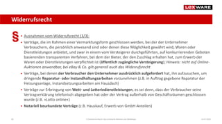 Widerrufsrecht
14.07.2020E-Commerce-Recht: Der juristische Rahmen von Webshops60
 Ausnahmen vom Widerrufsrecht (3/3):
 Verträge, die im Rahmen einer Vermarktungsform geschlossen werden, bei der der Unternehmer
Verbrauchern, die persönlich anwesend sind oder denen diese Möglichkeit gewährt wird, Waren oder
Dienstleistungen anbietet, und zwar in einem vom Versteigerer durchgeführten, auf konkurrierenden Geboten
basierenden transparenten Verfahren, bei dem der Bieter, der den Zuschlag erhalten hat, zum Erwerb der
Waren oder Dienstleistungen verpflichtet ist (öffentlich zugängliche Versteigerung); Hinweis: nicht auf Online-
Auktionen anwendbar, bei eBay & Co. gilt generell auch das Widerrufsrecht
 Verträge, bei denen der Verbraucher den Unternehmer ausdrücklich aufgefordert hat, ihn aufzusuchen, um
dringende Reparatur- oder Instandhaltungsarbeiten vorzunehmen (z.B. in Auftrag gegebene Reparatur der
Heizungsanlage, Instandsetzungsarbeiten am Hausdach)
 Verträge zur Erbringung von Wett- und Lotteriedienstleistungen, es sei denn, dass der Verbraucher seine
Vertragserklärung telefonisch abgegeben hat oder der Vertrag außerhalb von Geschäftsräumen geschlossen
wurde (z.B. »Lotto online«)
 Notariell beurkundete Verträge (z.B. Hauskauf, Erwerb von GmbH-Anteilen)
 