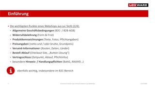 Einführung
14.07.2020E-Commerce-Recht: Der juristische Rahmen von Webshops7
 Die wichtigsten Punkte eines Webshops aus jur. Sicht (2/4):
• Allgemeine Geschäftsbedingungen (B2C- / B2B-AGB)
• Widerrufsbelehrung (Form & Frist)
• Produktkennzeichnungen (Texte, Fotos, Pflichtangaben)
• Preisangaben (netto und / oder brutto, Grundpreis)
• Versand-Informationen (Kosten, Zeiten, Länder)
• Bestell-Ablauf (Checkout-Site, „Button-Lösung“)
• Vertragsschluss (Zeitpunkt, Ablauf, Pflichtinfos)
• besondere Hinweis- / Handlungspflichten (BattG, AltölVO…)
ebenfalls wichtig, insbesondere im B2C-Bereich
 