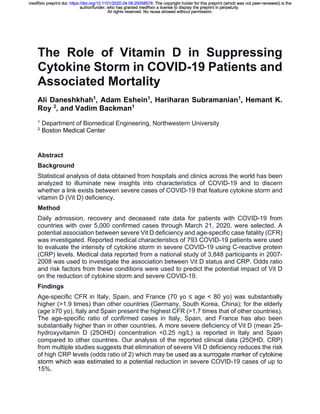 The Role of Vitamin D in Suppressing
Cytokine Storm in COVID-19 Patients and
Associated Mortality
Ali Daneshkhah1
, Adam Eshein1
, Hariharan Subramanian1
, Hemant K.
Roy 2
, and Vadim Backman1
1
Department of Biomedical Engineering, Northwestern University
2
Boston Medical Center
Abstract
Background
Statistical analysis of data obtained from hospitals and clinics across the world has been
analyzed to illuminate new insights into characteristics of COVID-19 and to discern
whether a link exists between severe cases of COVID-19 that feature cytokine storm and
vitamin D (Vit D) deficiency.
Method
Daily admission, recovery and deceased rate data for patients with COVID-19 from
countries with over 5,000 confirmed cases through March 21, 2020, were selected. A
potential association between severe Vit D deficiency and age-specific case fatality (CFR)
was investigated. Reported medical characteristics of 793 COVID-19 patients were used
to evaluate the intensity of cytokine storm in severe COVID-19 using C-reactive protein
(CRP) levels. Medical data reported from a national study of 3,848 participants in 2007-
2008 was used to investigate the association between Vit D status and CRP. Odds ratio
and risk factors from these conditions were used to predict the potential impact of Vit D
on the reduction of cytokine storm and severe COVID-19.
Findings
Age-specific CFR in Italy, Spain, and France (70 yo ≤ age < 80 yo) was substantially
higher (>1.9 times) than other countries (Germany, South Korea, China); for the elderly
(age ≥70 yo), Italy and Spain present the highest CFR (>1.7 times that of other countries).
The age-specific ratio of confirmed cases in Italy, Spain, and France has also been
substantially higher than in other countries. A more severe deficiency of Vit D (mean 25-
hydroxyvitamin D (25OHD) concentration <0.25 ng/L) is reported in Italy and Spain
compared to other countries. Our analysis of the reported clinical data (25OHD, CRP)
from multiple studies suggests that elimination of severe Vit D deficiency reduces the risk
of high CRP levels (odds ratio of 2) which may be used as a surrogate marker of cytokine
storm which was estimated to a potential reduction in severe COVID-19 cases of up to
15%.
All rights reserved. No reuse allowed without permission.
author/funder, who has granted medRxiv a license to display the preprint in perpetuity.
The copyright holder for this preprint (which was not peer-reviewed) is the.https://doi.org/10.1101/2020.04.08.20058578doi:medRxiv preprint
All rights reserved. No reuse allowed without permission.
author/funder, who has granted medRxiv a license to display the preprint in perpetuity.
The copyright holder for this preprint (which was not peer-reviewed) is the.https://doi.org/10.1101/2020.04.08.20058578doi:medRxiv preprint
All rights reserved. No reuse allowed without permission.
author/funder, who has granted medRxiv a license to display the preprint in perpetuity.
The copyright holder for this preprint (which was not peer-reviewed) is the.https://doi.org/10.1101/2020.04.08.20058578doi:medRxiv preprint
All rights reserved. No reuse allowed without permission.
author/funder, who has granted medRxiv a license to display the preprint in perpetuity.
The copyright holder for this preprint (which was not peer-reviewed) is the.https://doi.org/10.1101/2020.04.08.20058578doi:medRxiv preprint
All rights reserved. No reuse allowed without permission.
author/funder, who has granted medRxiv a license to display the preprint in perpetuity.
The copyright holder for this preprint (which was not peer-reviewed) is the.https://doi.org/10.1101/2020.04.08.20058578doi:medRxiv preprint
All rights reserved. No reuse allowed without permission.
author/funder, who has granted medRxiv a license to display the preprint in perpetuity.
The copyright holder for this preprint (which was not peer-reviewed) is the.https://doi.org/10.1101/2020.04.08.20058578doi:medRxiv preprint
All rights reserved. No reuse allowed without permission.
author/funder, who has granted medRxiv a license to display the preprint in perpetuity.
The copyright holder for this preprint (which was not peer-reviewed) is the.https://doi.org/10.1101/2020.04.08.20058578doi:medRxiv preprint
All rights reserved. No reuse allowed without permission.
author/funder, who has granted medRxiv a license to display the preprint in perpetuity.
The copyright holder for this preprint (which was not peer-reviewed) is the.https://doi.org/10.1101/2020.04.08.20058578doi:medRxiv preprint
All rights reserved. No reuse allowed without permission.
author/funder, who has granted medRxiv a license to display the preprint in perpetuity.
The copyright holder for this preprint (which was not peer-reviewed) is the.https://doi.org/10.1101/2020.04.08.20058578doi:medRxiv preprint
All rights reserved. No reuse allowed without permission.
author/funder, who has granted medRxiv a license to display the preprint in perpetuity.
The copyright holder for this preprint (which was not peer-reviewed) is the.https://doi.org/10.1101/2020.04.08.20058578doi:medRxiv preprint
All rights reserved. No reuse allowed without permission.
author/funder, who has granted medRxiv a license to display the preprint in perpetuity.
The copyright holder for this preprint (which was not peer-reviewed) is the.https://doi.org/10.1101/2020.04.08.20058578doi:medRxiv preprint
All rights reserved. No reuse allowed without permission.
author/funder, who has granted medRxiv a license to display the preprint in perpetuity.
The copyright holder for this preprint (which was not peer-reviewed) is the.https://doi.org/10.1101/2020.04.08.20058578doi:medRxiv preprint
All rights reserved. No reuse allowed without permission.
author/funder, who has granted medRxiv a license to display the preprint in perpetuity.
The copyright holder for this preprint (which was not peer-reviewed) is the.https://doi.org/10.1101/2020.04.08.20058578doi:medRxiv preprint
 